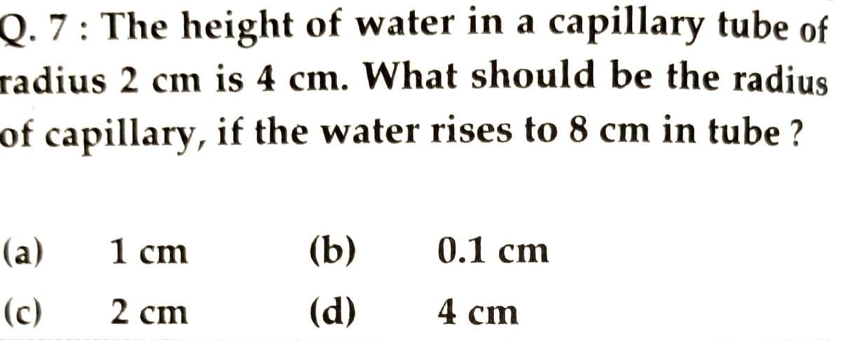 Q. 7: The height of water in a capillary tube of
radius 2 cm is 4 cm. What should be the radius
of capillary, if the water rises to 8 cm in tube ?
(a)
1 cm
(b)
0.1 cm
(c)
2 cm
(d)
4 cm
