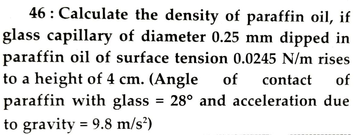 46 : Calculate the density of paraffin oil, if
glass capillary of diameter 0.25 mm dipped in
paraffin oil of surface tension 0.0245 N/m rises
to a height of 4 cm. (Angle
paraffin with glass
of
contact
of
= 28° and acceleration due
to gravity = 9.8 m/s?)
