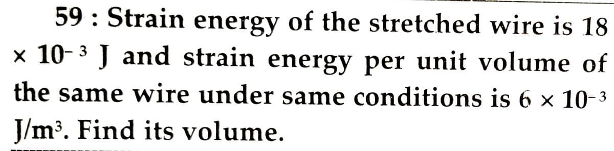 59 : Strain energy of the stretched wire is 18
× 10- 3 J and strain energy per unit volume of
the same wire under same conditions is 6 x 10-3
J/m³. Find its volume.
