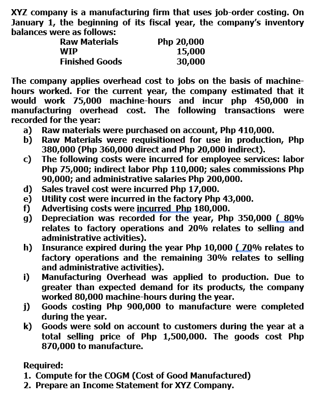 XYZ company is a manufacturing firm that uses job-order costing. On
January 1, the beginning of its fiscal year, the company's inventory
balances were as follows:
Raw Materials
Php 20,000
15,000
30,000
WIP
Finished Goods
The company applies overhead cost to jobs on the basis of machine-
hours worked. For the current year, the company estimated that it
would work 75,000 machine-hours and incur php 450,000 in
manufacturing overhead cost. The following transactions were
recorded for the year:
a) Raw materials were purchased on account, Php 410,000.
b) Raw Materials were requisitioned for use in production, Php
380,000 (Php 360,000 direct and Php 20,000 indirect).
c) The following costs were incurred for employee services: labor
Php 75,000; indirect labor Php 110,000; sales commissions Php
90,000; and administrative salaries Php 200,000.
d) Sales travel cost were incurred Php 17,000.
e) Utility cost were incurred in the factory Php 43,000.
f) Advertising costs were incurred Php 180,000.
g) Depreciation was recorded for the year, Php 350,000 ( 80%
relates to factory operations and 20% relates to selling and
administrative activities).
h) Insurance expired during the year Php 10,000 ( 70% relates to
factory operations and the remaining 30% relates to selling
and administrative activities).
i) Manufacturing Overhead was applied to production. Due to
greater than expected demand for its products, the company
worked 80,000 machine-hours during the year.
j) Goods costing Php 900,000 to manufacture were completed
during the year.
k) Goods were sold on account to customers during the year at a
total selling price of Php 1,500,000. The goods cost Php
870,000 to manufacture.
Required:
1. Compute for the COGM (Cost of Good Manufactured)
2. Prepare an Income Statement for XYZ Company.
