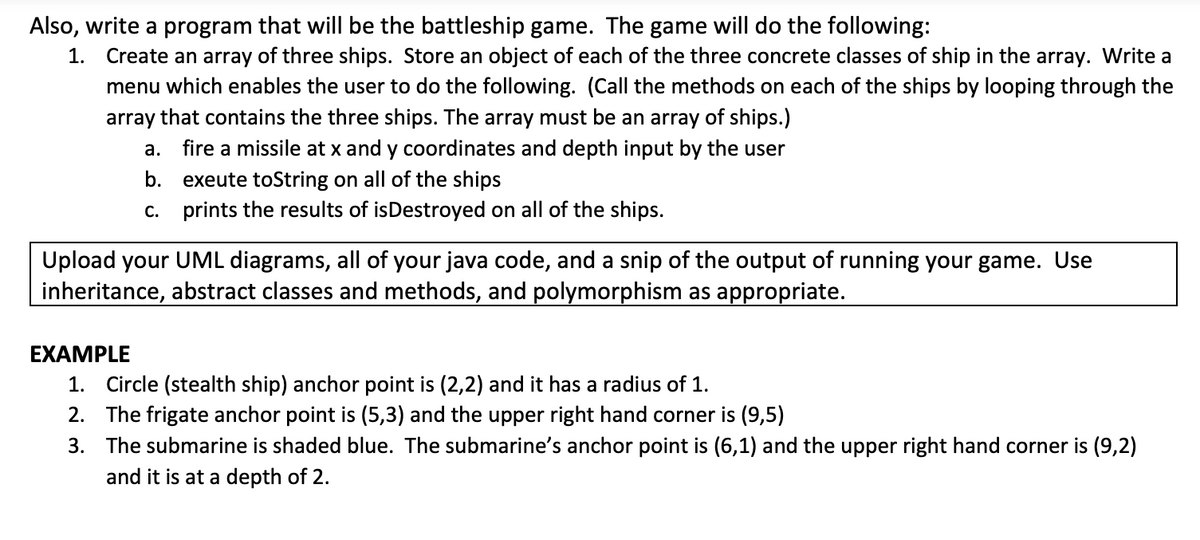 Also, write a program that will be the battleship game. The game will do the following:
1. Create an array of three ships. Store an object of each of the three concrete classes of ship in the array. Write a
menu which enables the user to do the following. (Call the methods on each of the ships by looping through the
array that contains the three ships. The array must be an array of ships.)
a. fire a missile at x and y coordinates and depth input by the user
b. exeute toString on all of the ships
c. prints the results of isDestroyed on all of the ships.
Upload your UML diagrams, all of your java code, and a snip of the output of running your game. Use
inheritance, abstract classes and methods, and polymorphism as appropriate.
EXAMPLE
1. Circle (stealth ship) anchor point is (2,2) and it has a radius of 1.
2.
The frigate anchor point is (5,3) and the upper right hand corner is (9,5)
3. The submarine is shaded blue. The submarine's anchor point is (6,1) and the upper right hand corner is (9,2)
and it is at a depth of 2.