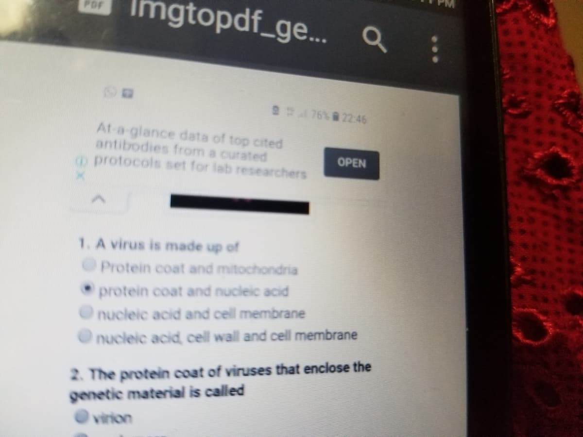 gtopdf_ge..
PDF
2176%22:46
At-a-glance data of top cited
antibodies from a curated
o protocols set for lab researchers
OPEN
1. A virus is made up of
Protein coat and mitochondria
protein coat and nucleic acid
nucleic acid and cell membrane
nucleic acid cell wall and cell membrane
2. The protein coat of viruses that enclose the
genetic material is called
virion
