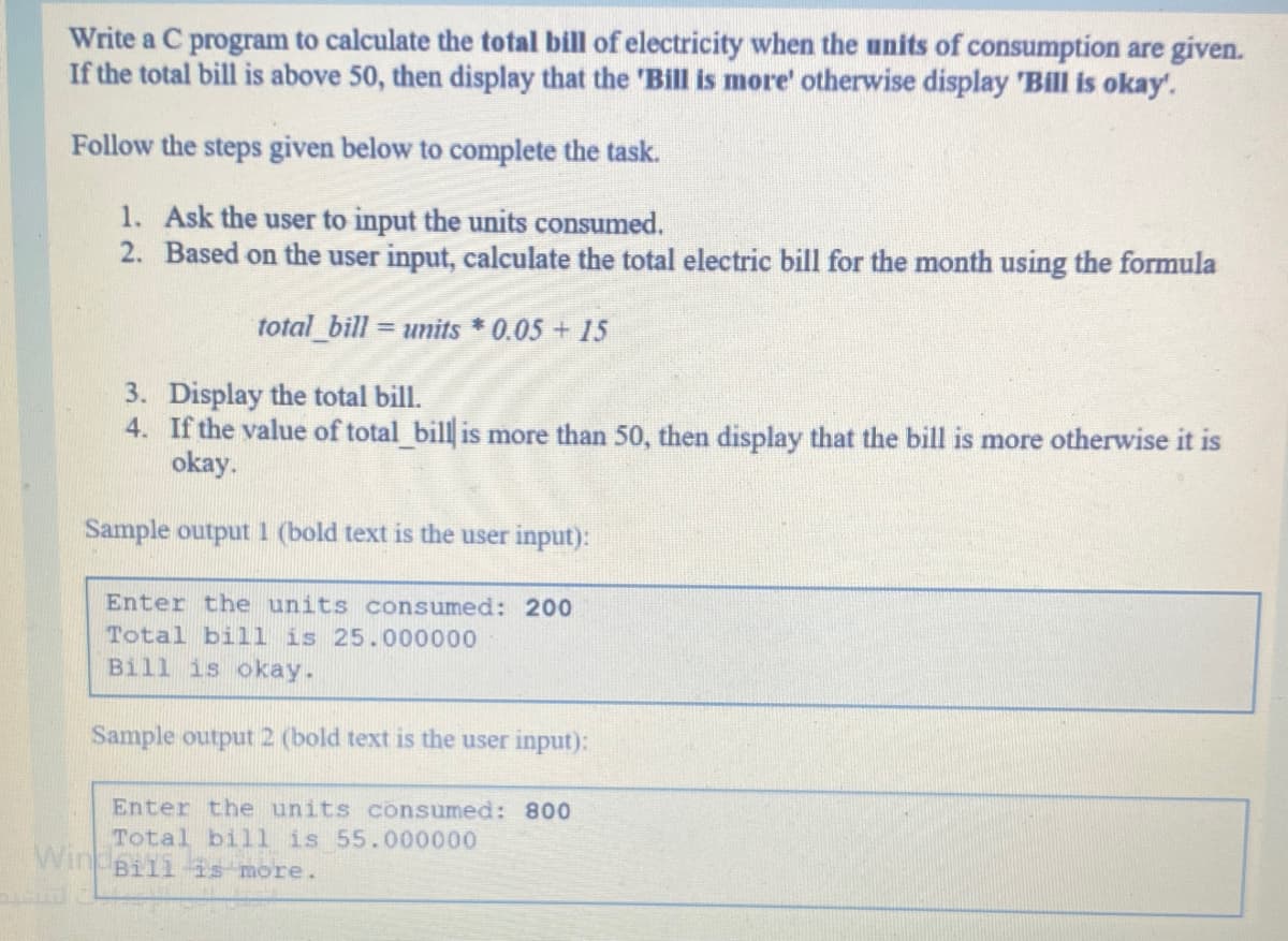 Write a C program to calculate the total bill of electricity when the units of consumption are given.
If the total bill is above 50, then display that the 'Bill is more' otherwise display 'Bill is okay'.
Follow the steps given below to complete the task.
1. Ask the user to input the units consumed.
2. Based on the user input, calculate the total electric bill for the month using the formula
total_bill units * 0.05 + 15
3. Display the total bill.
4. If the value of total bill is more than 50, then display that the bill is more otherwise it is
okay.
Sample output 1 (bold text is the user input):
Enter the units consumed: 200
Total bill is 25.000000
Bill is okay.
Sample output 2 (bold text is the user input):
Enter the units consumed: 800
Total bill is 55.000000
Windeliis more.

