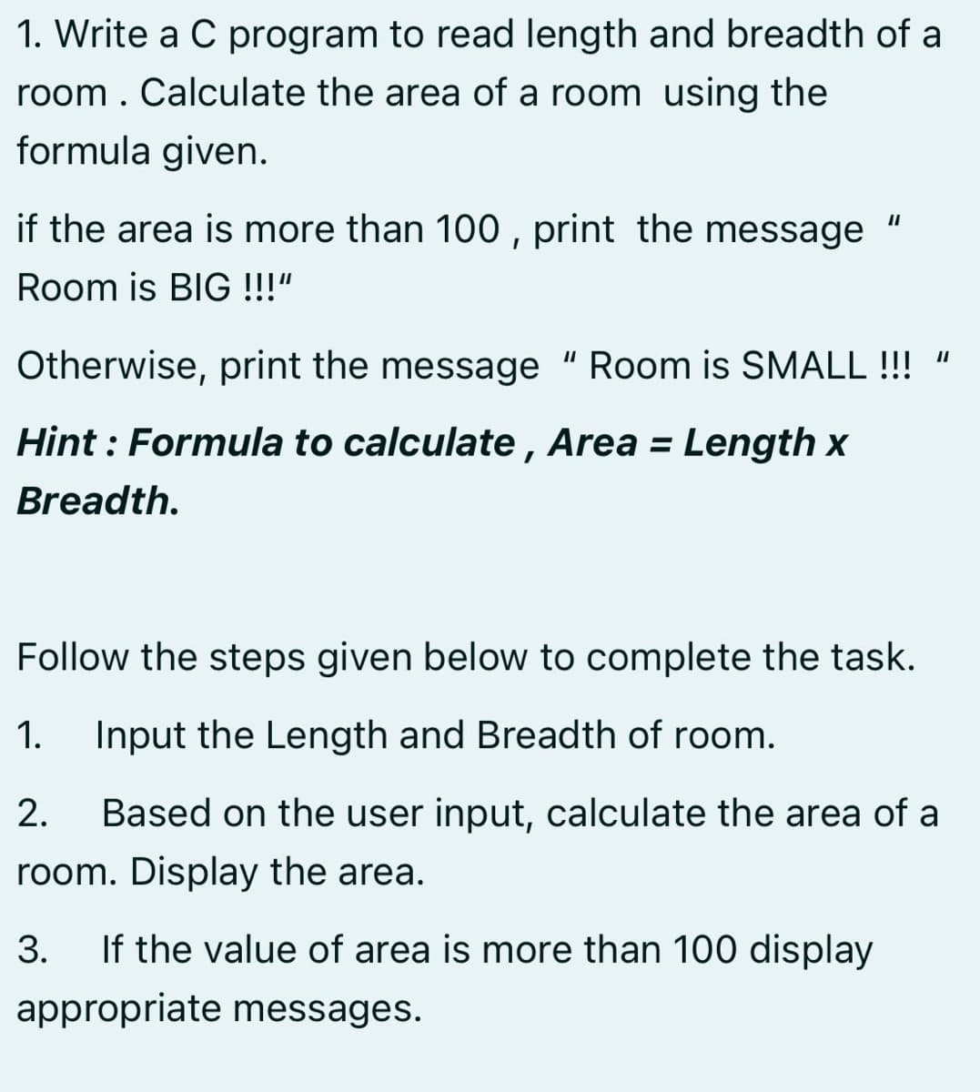 1. Write a C program to read length and breadth of a
room. Calculate the area of a room using the
formula given.
if the area is more than 100 , print the message
II
Room is BIG !!!"
Otherwise, print the message "Room is SMALL !!! "
Hint : Formula to calculate , Area = Length x
Breadth.
Follow the steps given below to complete the task.
1.
Input the Length and Breadth of room.
2.
Based on the user input, calculate the area of a
room. Display the area.
3.
If the value of area is more than 100 display
appropriate messages.

