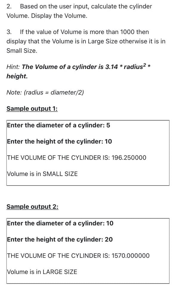 2.
Based on the user input, calculate the cylinder
Volume. Display the Volume.
3. If the value of Volume is more than 1000 then
display that the Volume is in Large Size otherwise it is in
Small Size.
Hint: The Volume of a cylinder is 3.14 * radius? *
height.
Note: (radius = diameter/2)
Sample output 1:
Enter the diameter of a cylinder: 5
Enter the height of the cylinder: 10
THE VOLUME OF THE CYLINDER IS: 196.250000
Volume is in SMALL SIZE
Sample output 2:
Enter the diameter of a cylinder: 10
Enter the height of the cylinder: 20
THE VOLUME OF THE CYLINDER IS: 1570.000000
Volume is in LARGE SIZE
