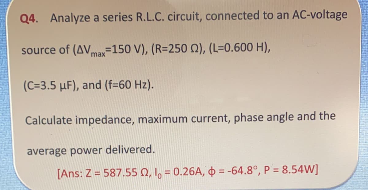 Q4. Analyze a series R.L.C. circuit, connected to an AC-voltage
source of (AVmax-150 V), (R=250 N), (L=0.600 H),
(C=3.5 µF), and (f=60 Hz).
Calculate impedance, maximum current, phase angle and the
average power delivered.
[Ans: Z = 587.55 Q, 1, = 0.26A, = -64.8°, P = 8.54W]
