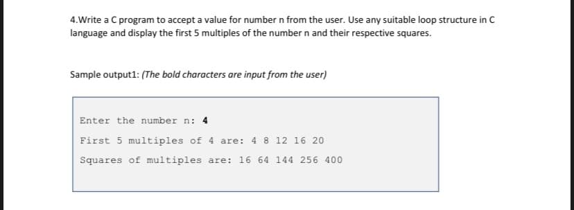 4.Write a C program to accept a value for number n from the user. Use any suitable loop structure in C
language and display the first 5 multiples of the number n and their respective squares.
Sample output1: (The bold characters are input from the user)
Enter the number n: 4
First 5 multiples of 4 are: 4 8 12 16 20
Squares of multiples are: 16 64 144 256 400
