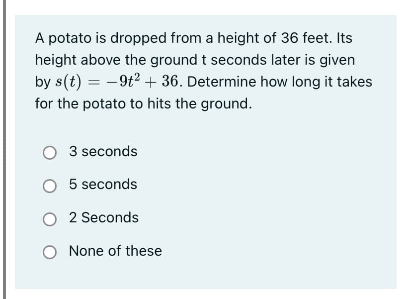 A potato is dropped from a height of 36 feet. Its
height above the ground t seconds later is given
by s(t) =
- 9t2 + 36. Determine how long it takes
for the potato to hits the ground.
O 3 seconds
O 5 seconds
O 2 Seconds
O None of these
