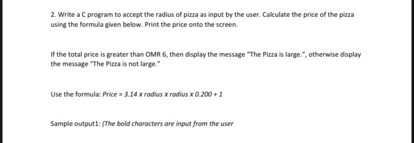 2. Write a C program to accept the radius of pizza as input by the user. Calculate the price of the pizza
using the formula given below. Print the price onto the screen.
If the total price is greater than OMR 6, then display the message "The Pizza is large.", otherwise display
the message "The Pizza is not large."
Use the formula: Price = 3.14 x radius x radius x 0.200 + 1
Sample output1: (The bold characters are input from the user