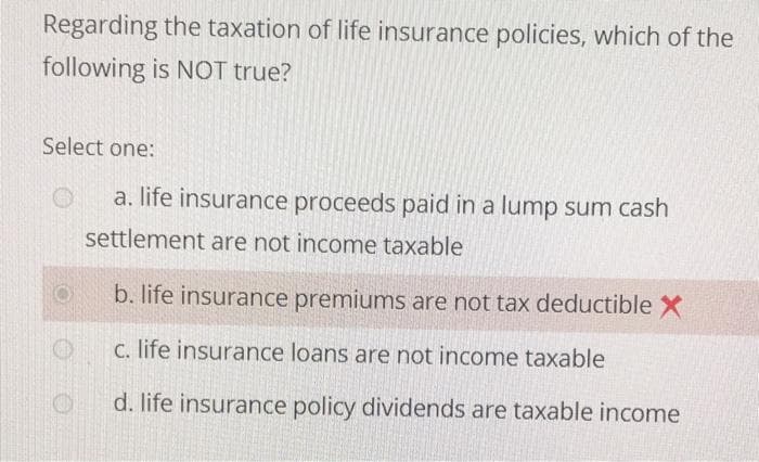 Regarding the taxation of life insurance policies, which of the
following is NOT true?
Select one:
a. life insurance proceeds paid in a lump sum cash
settlement are not income taxable
b. life insurance premiums are not tax deductible X
C. life insurance loans are not income taxable
d. life insurance policy dividends are taxable income
