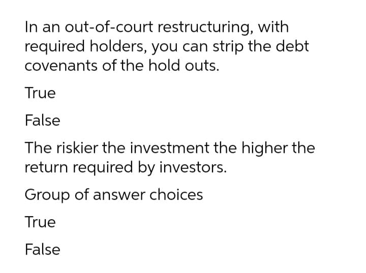 In an out-of-court restructuring, with
required holders, you can strip the debt
covenants of the hold outs.
True
False
The riskier the investment the higher the
return required by investors.
Group of answer choices
True
False
