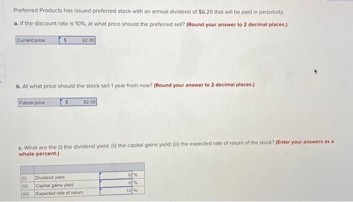 Preferred Products has issued preferred stock with an annual dividend of $6.20 that will be paid in perpetuity.
a. If the discount rate is 10%, at what price should the preferred sell? (Round your answer to 2 decimal places.)
Current price
62.00
b. At what price should the stock sell 1 year from now? (Round your answer to 2 decimal places.)
Future price
62.00
c. What are the () the dividend yield; () the capital gains yield; (ill) the expected rate of return of the stock? (Enter your answers as a
whole percent.)
이%
이%
(0)
Dividend yield
(i)
Capital gains yield
10 %
(i)
Expected rate of return
