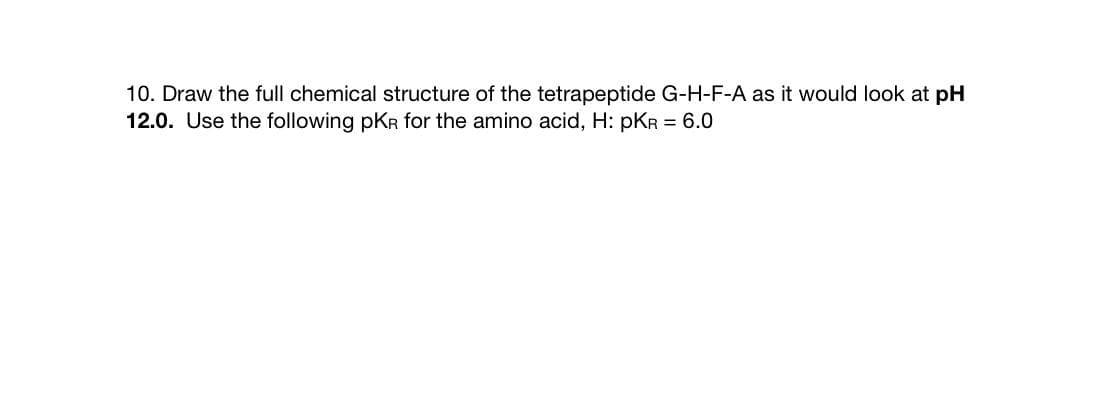 10. Draw the full chemical structure of the tetrapeptide G-H-F-A as it would look at pH
12.0. Use the following pKR for the amino acid, H: pKR = 6.0
