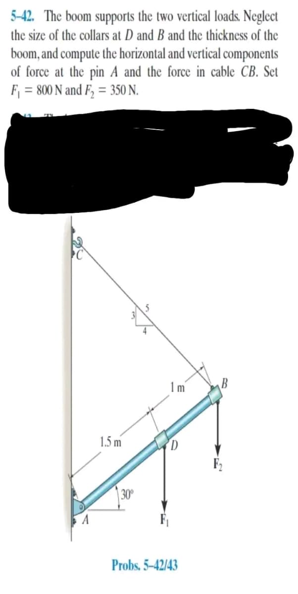 5-42. The boom supports the two vertical loads. Neglect
the size of the collars at D and B and the thickness of the
boom, and compute the horizontal and vertical components
of force at the pin A and the force in cable CB. Set
F₁ = 800 N and F₂ = 350 N.
A
1.5 m
30⁰
1 m
Probs.5-42/43
B