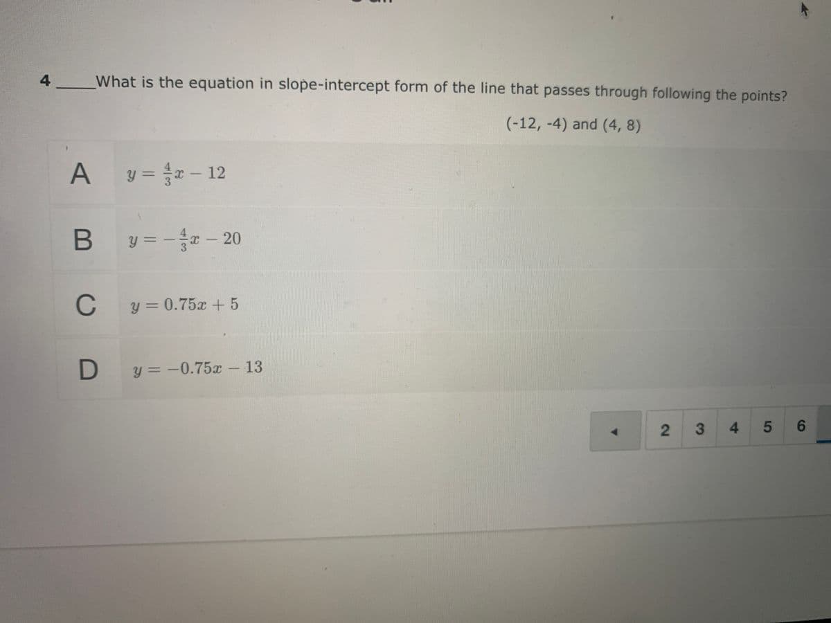 4
What is the equation in slope-intercept form of the line that passes through following the points?
(-12, -4) and (4, 8)
y = x - 12
y = - r – 20
C
C y= 0.75x + 5
D y = -0.75x- 13
34
5 6
2.
B
