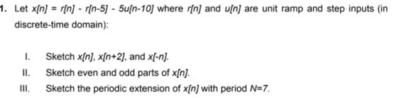 1. Let x[n] = r[n] - r[n-5] - 5u[n-10] where r[n] and u[n] are unit ramp and step inputs (in
discrete-time domain):
1.
Sketch x[n), x[n+2], and x[-n).
I.
Sketch even and odd parts of x[n].
II.
Sketch the periodic extension of x[n] with period N=7.
