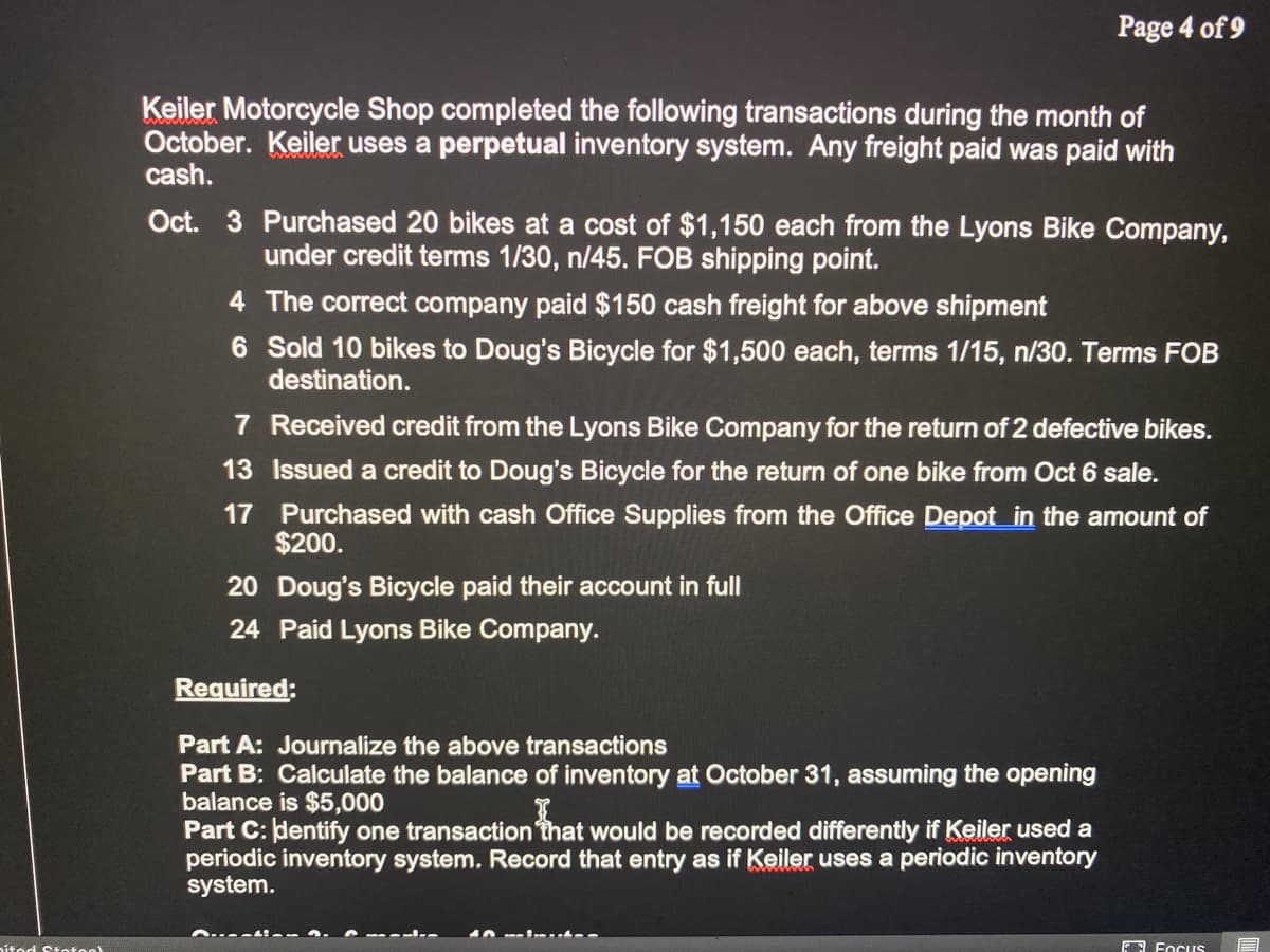 Page 4 of 9
Keiler Motorcycle Shop completed the following transactions during the month of
October. Keiler uses a perpetual inventory system. Any freight paid was paid with
cash.
Oct. 3 Purchased 20 bikes at a cost of $1,150 each from the Lyons Bike Company,
under credit terms 1/30, n/45. FOB shipping point.
4 The correct company paid $150 cash freight for above shipment
6 Sold 10 bikes to Doug's Bicycle for $1,500 each, terms 1/15, n/30. Terms FOB
destination.
7 Received credit from the Lyons Bike Company for the return of 2 defective bikes.
13 Issued a credit to Doug's Bicycle for the return of one bike from Oct 6 sale.
17 Purchased with cash Office Supplies from the Office Depot in the amount of
$200.
20 Doug's Bicycle paid their account in full
24 Paid Lyons Bike Company.
Required:
Part A: Journalize the above transactions
Part B: Calculate the balance of inventory at October 31, assuming the opening
balance is $5,000
Part C: dentify one transaction that would be recorded differently if Keiler used a
periodic inventory system. Record that entry as if Keiler uses a periodic inventory
system.
nitod Stotoo)
EA FocuS
