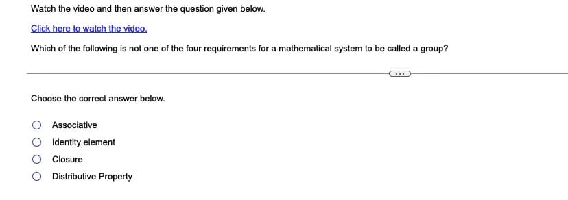 Watch the video and then answer the question given below.
Click here to watch the video.
Which of the following is not one of the four requirements for a mathematical system to be called a group?
Choose the correct answer below.
Associative
Identity element
Closure
Distributive Property
