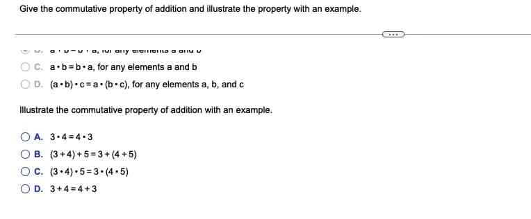 Give the commutative property of addition and illustrate the property with an example.
O D.
a'u-u'a, IuI aly ticiTICIILo a ariu v
C. a•b=b•a, for any elements a and b
D. (a•b)•c= a• (b• c), for any elements a, b, and c
Illustrate the commutative property of addition with an example.
O A. 3.4=4 • 3
B. (3+ 4) + 5=3+ (4 + 5)
Oc. (3.4) •5= 3 • (4 • 5)
O D. 3+4 = 4 + 3
