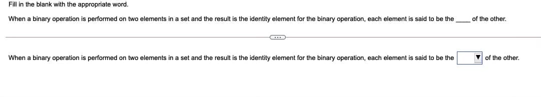 Fill in the blank with the appropriate word.
When a binary operation is performed on two elements in a set and the result is the identity element for the binary operation, each element
said to be the
of the other.
When a binary operation is performed on two elements in a set and the result
the identity element for the binary operation, each element is said to be the
V of the other.
