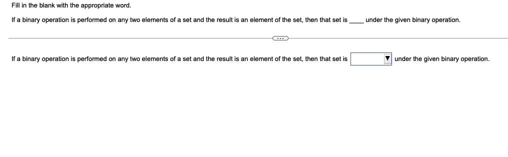 Fill in the blank with the appropriate word.
If a binary operation is performed on any two elements of a set and the result is an element of the set, then that set is
under the given binary operation.
If a binary operation is performed on any two elements of a set and the result is an element of the set, then that set is
V under the given binary operation.
