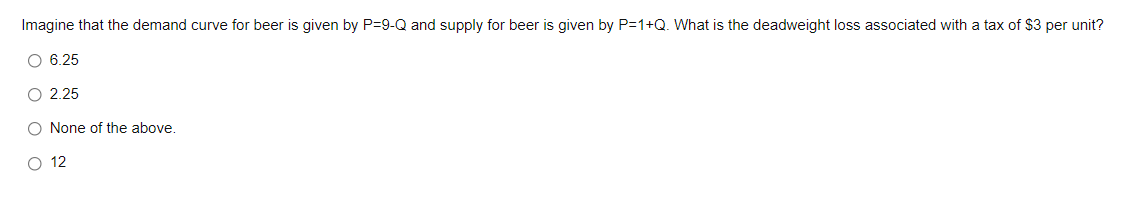 Imagine that the demand curve for beer is given by P=9-Q and supply for beer is given by P=1+Q. What is the deadweight loss associated with a tax of $3 per unit?
O 6.25
O 2.25
O None of the above.
O 12
