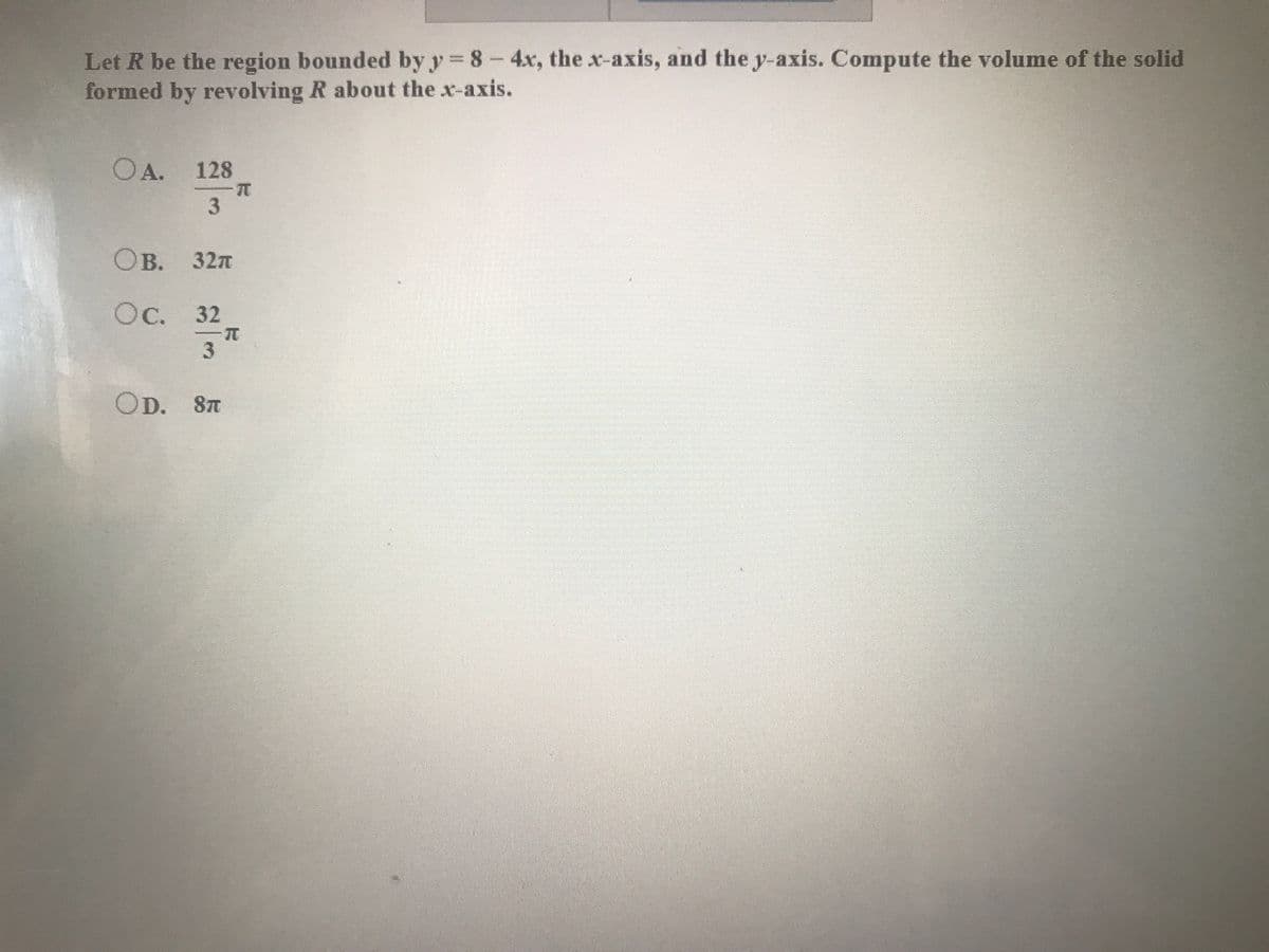 Let R be the region bounded by y 8- 4x, the x-axis, and the y-axis. Compute the volume of the solid
formed by revolving R about the x-axis.
OA.
128
Ов. 32л
Ос. 32
OD. 8T
