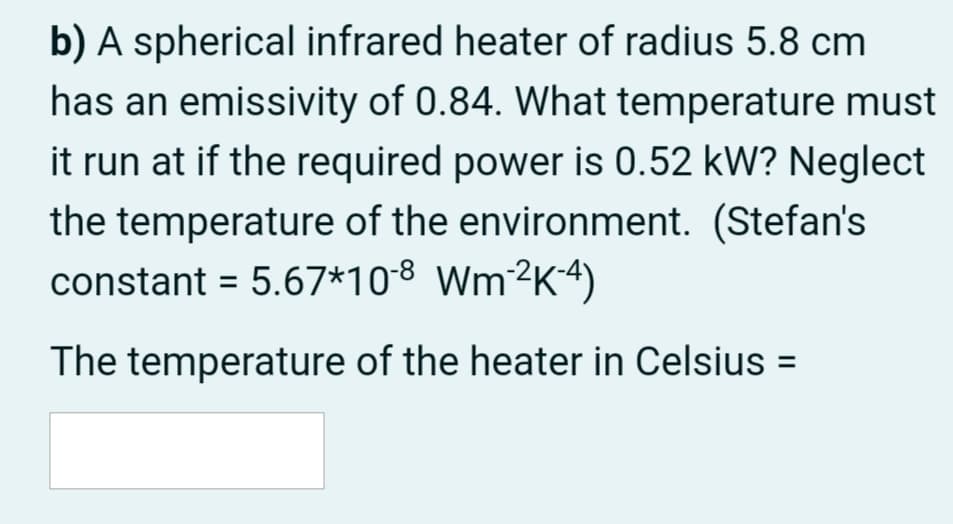 b) A spherical infrared heater of radius 5.8 cm
has an emissivity of 0.84. What temperature must
it run at if the required power is 0.52 kW? Neglect
the temperature of the environment. (Stefan's
constant = 5.67*108 Wm²K4)
The temperature of the heater in Celsius =

