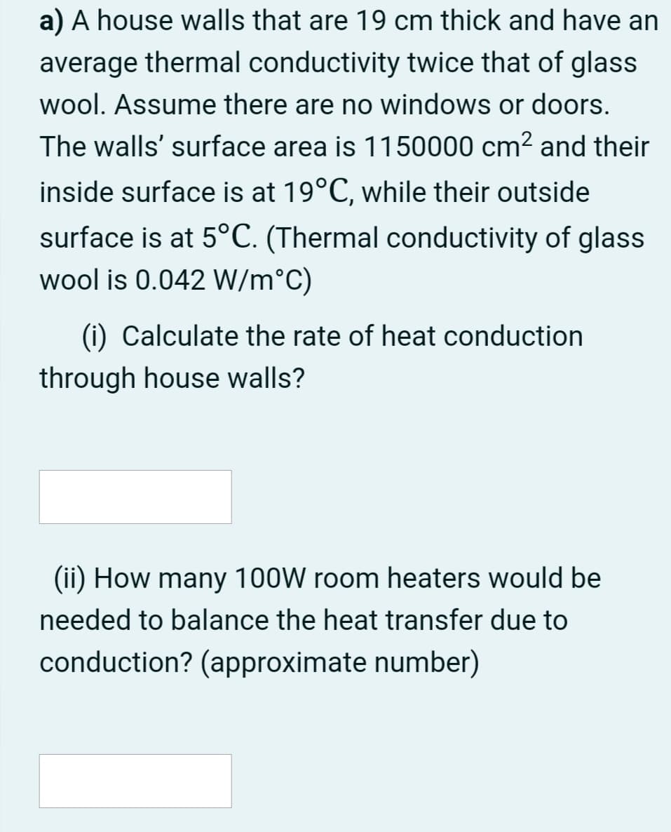 a) A house walls that are 19 cm thick and have an
average thermal conductivity twice that of glass
wool. Assume there are no windows or doors.
The walls' surface area is 1150000 cm? and their
inside surface is at 19°C, while their outside
surface is at 5°C. (Thermal conductivity of glass
wool is 0.042 W/m°C)
(i) Calculate the rate of heat conduction
through house walls?
(ii) How many 100W room heaters would be
needed to balance the heat transfer due to
conduction? (approximate number)
