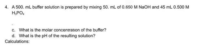 4. A 500. mL buffer solution is prepared by mixing 50. mL of 0.650 M NaOH and 45 mL 0.500 M
H₂PO4
c. What is the molar concentration of the buffer?
d. What is the pH of the resulting solution?
Calculations: