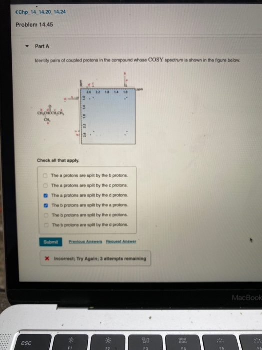 <Chp_14_14.20 14.24
Problem 14.45
Y Part A
esc
Identify pairs of coupled protons in the compound whose COSY spectrum is shown in the figure below.
clasici,
Check all that apply.
zt
26
26 22 18 14 10
The a protons are split by the b protons.
The a protons are split by the c protons.
The a protons are split by the d protons.
The b protons are split by the a protons.
The b protons are split by the c protons.
The b protons are split by the d protons.
F1
Submit Previous Answers Request Answer
X Incorrect; Try Again; 3 attempts remaining
80
F3
000
000
FA
F5
MacBook