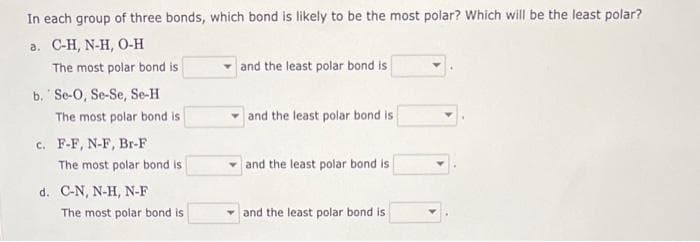 In each group of three bonds, which bond is likely to be the most polar? Which will be the least polar?
a. C-H, N-H, O-H
The most polar bond is
b. Se-O, Se-Se, Se-H
The most polar bond is
c. F-F, N-F, Br-F
The most polar bond is
d. C-N, N-H, N-F
The most polar bond is
and the least polar bond is
and the least polar bond is
and the least polar bond is
and the least polar bond is.