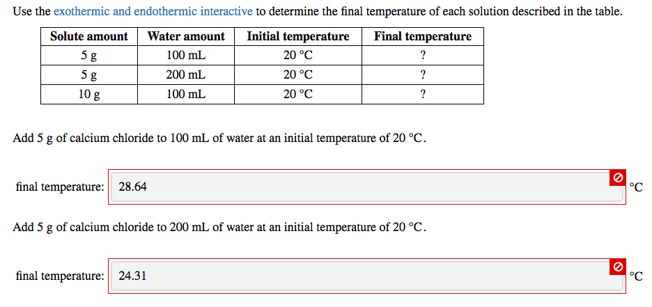 Use the exothermic and endothermic interactive to determine the final temperature of each solution described in the table.
Water amount
Initial temperature Final temperature
100 mL
20 °C
200 mL
20 °C
100 mL
20 °C
Solute amount
5 g
5 g
10 g
final temperature: 28.64
?
?
Add 5 g of calcium chloride to 100 mL of water at an initial temperature of 20 °C.
final temperature: 24.31
?
Add 5 g of calcium chloride to 200 mL of water at an initial temperature of 20 °C.
O
O
°℃
°℃