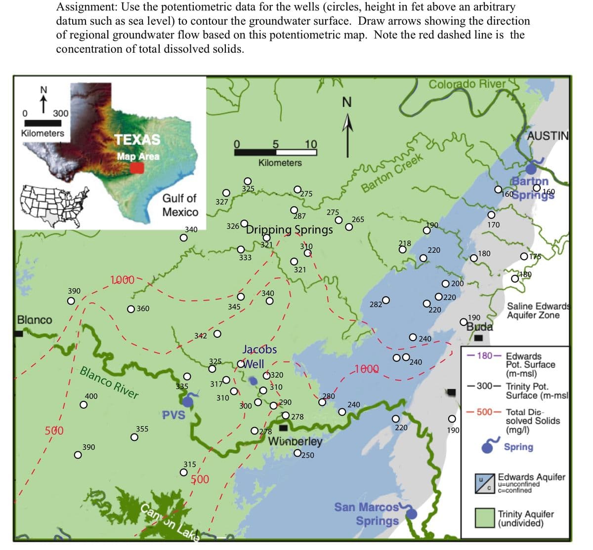 0
->N
Assignment: Use the potentiometric data for the wells (circles, height in fet above an arbitrary
datum such as sea level) to contour the groundwater surface. Draw arrows showing the direction
of regional groundwater flow based on this potentiometric map. Note the red dashed line is the
concentration of total dissolved solids.
Blanco
300
Kilometers
500
390
1
TEXAS
Map Area
390
1000
360
Blanco River
400
355
Gulf of
Mexico
340
335
PVS
342
315
325
327
317
500
Canyon Lake
0
310
345
325
0275
987
326 Dripping Springs
321/
333
5
Kilometers
300
/340
Jacobs
Well
0320
310
0278
O
290
10
321
278
275
280
Winberley
O250
N
como
Barton Creek
265
282
1000
240
218
220
San Marcos
Springs
Colorado River
240
190
220
220
240
200
220
O
190
170
180
Barton
0160Springs
190
Buda
AUSTIN
-180-
2180
Saline Edwards
Aquifer Zone
Edwards
Pot. Surface
(m-msl)
-300- Trinity Pot.
Surface (m-msl
500- Total Dis-
solved Solids
(mg/l)
Spring
Edwards Aquifer
u-unconfined
Cc-confined
Trinity Aquifer
(undívided)