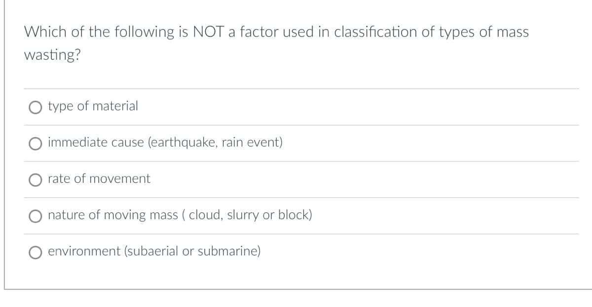 Which of the following is NOT a factor used in classification of types of mass
wasting?
type of material
immediate cause (earthquake, rain event)
rate of movement
nature of moving mass (cloud, slurry or block)
environment (subaerial or submarine)