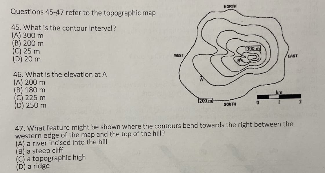Questions 45-47 refer to the topographic map
45. What is the contour interval?
(A) 300 m
(B) 200 m
(C) 25 m
(D) 20 m
46. What is the elevation at A
(A) 200 m
(B) 180 m
(C) 225 m
(D) 250 m
WEST
(B) a steep cliff
(C) a topographic high
(D) a ridge
200 m
NORTH
SOUTH
0
km
EAST
47. What feature might be shown where the contours bend towards the right between the
western edge of the map and the top of the hill?
(A) a river incised into the hill
2