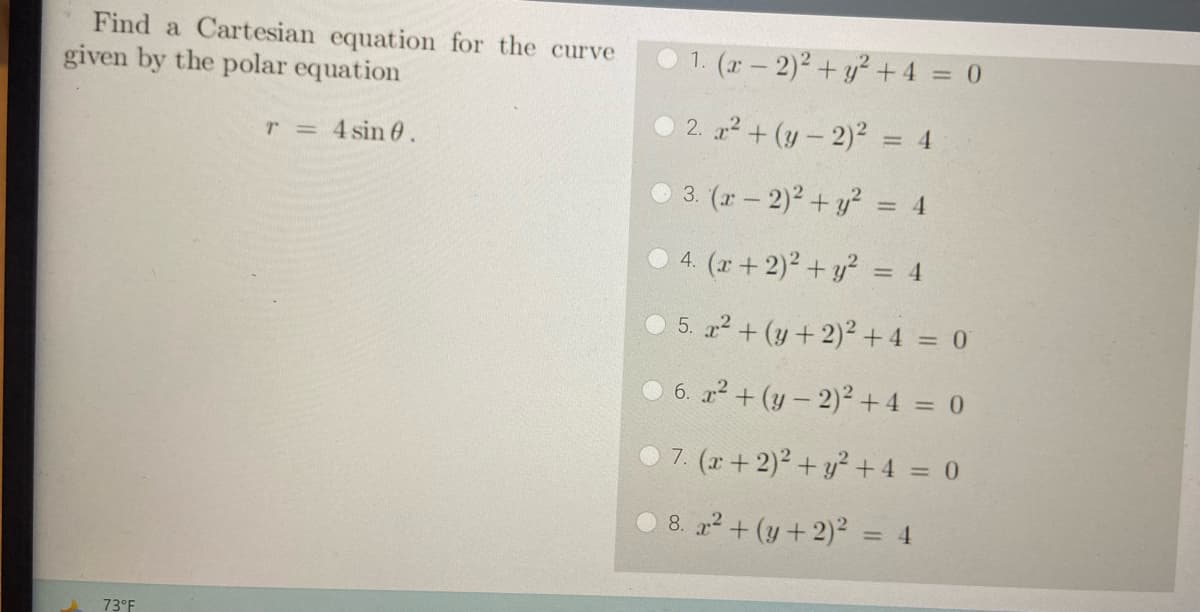 Find a Cartesian equation for the curve
given by the polar equation
T = 4 sin 0.
73°F
1. (x - 2)2 + y² + 4 = 0
2. x² + (y-2)² = 4
3. (x - 2)² + y² = 4
4. (x + 2)² + y² = 4
5. x² + (y + 2)² + 4 = 0
6. x² + (y-2)² + 4 = 0
7. (x + 2)² + y² + 4 = 0
8. x² + (y + 2)² = 4