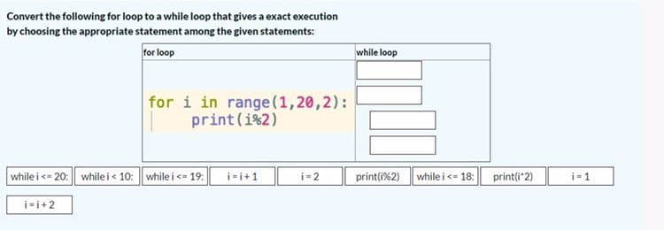 Convert the following for loop to a while loop that gives a exact execution
by choosing the appropriate statement among the given statements:
for loop
while loop
for i in range(1,20,2):
print (i%2)
while i <= 20: whilei< 10: while i <= 19: i-i+1
print(i%2) while i<- 18:
i-1
i-2
print(i"2)

