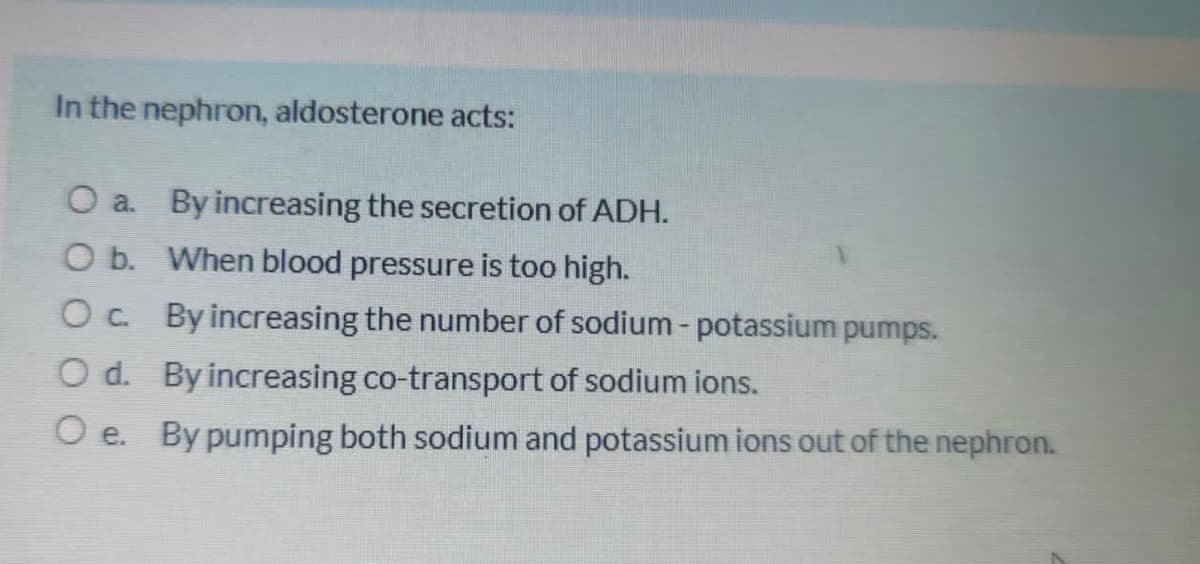 In the nephron, aldosterone acts:
O a. By increasing the secretion of ADH.
O b. When blood pressure is too high.
Oc By increasing the number of sodium - potassium pumps.
O d. By increasing co-transport of sodium ions.
O e. By pumping both sodium and potassium ions out of the nephron.
