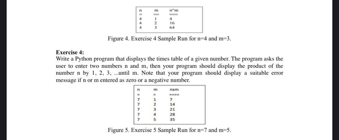 m
n^m
4
4
4
16
4
64
Figure 4. Exercise 4 Sample Run for n=4 and m=3.
Exercise 4:
Write a Python program that displays the times table of a given number. The program asks the
user to enter two numbers n and m, then your program should display the product of the
number n by 1, 2, 3, ...until m. Note that your program should display a suitable error
message if n or m entered as zero or a negative number.
m
nxm
====
2
14
3
21
4
28
35
Figure 5. Exercise 5 Sample Run for n=7 and m=5.
