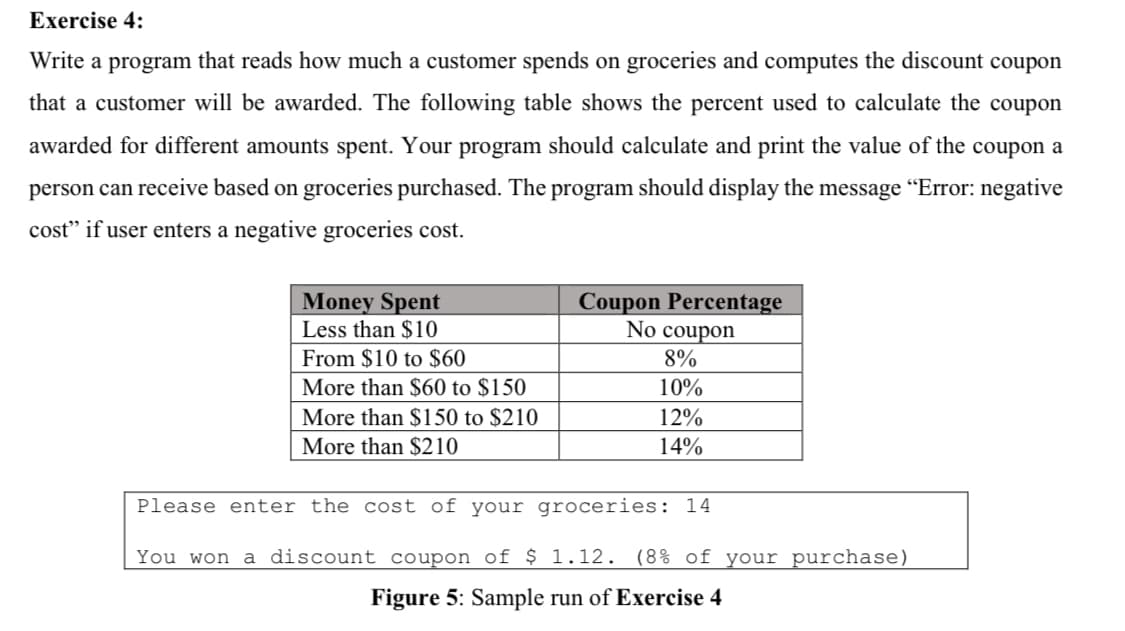 Exercise 4:
Write a program that reads how much a customer spends on groceries and computes the discount coupon
that a customer will be awarded. The following table shows the percent used to calculate the coupon
awarded for different amounts spent. Your program should calculate and print the value of the coupon a
person can receive based on groceries purchased. The program should display the message "Error: negative
cost" if user enters a negative groceries cost.
Money Spent
Less than $10
Coupon Percentage
No coupon
From $10 to $60
8%
More than $60 to $150
10%
More than $150 to $210
12%
More than $210
14%
Please enter the cost of your groceries: 14
You won a discount coupon of $ 1.12.
(8% of your purchase)
Figure 5: Sample run of Exercise 4
