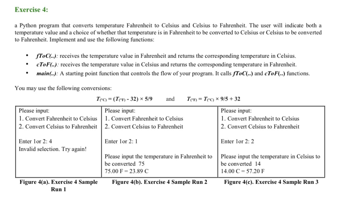 Exercise 4:
a Python program that converts temperature Fahrenheit to Celsius and Celsius to Fahrenheit. The user will indicate both a
temperature value and a choice of whether that temperature is in Fahrenheit to be converted to Celsius or Celsius to be converted
to Fahrenheit. Implement and use the following functions:
fToC(..): receives the temperature value in Fahrenheit and returns the corresponding temperature in Celsius.
CTOF(..): receives the temperature value in Celsius and returns the corresponding temperature in Fahrenheit.
main(..): A starting point function that controls the flow of your program. It calls fToC(..) and cToF(..) functions.
You may use the following conversions:
Tec) = (TeF) - 32) × 5/9
and
TeF) = Tec) x 9/5 +32
Please input:
1. Convert Fahrenheit to Celsius
2. Convert Celsius to Fahrenheit
Please input:
1. Convert Fahrenheit to Celsius
2. Convert Celsius to Fahrenheit
Please input:
1. Convert Fahrenheit to Celsius
2. Convert Celsius to Fahrenheit
Enter lor 2: 4
Enter lor 2: 1
Enter lor 2: 2
Invalid selection. Try again!
Please input the temperature in Fahrenheit to
Please input the temperature in Celsius to
be converted 14
be converted 75
75.00 F = 23.89 C
14.00 C = 57.20 F
Figure 4(a). Exercise 4 Sample
Figure 4(b). Exercise 4 Sample Run 2
Figure 4(c). Exercise 4 Sample Run 3
Run 1
