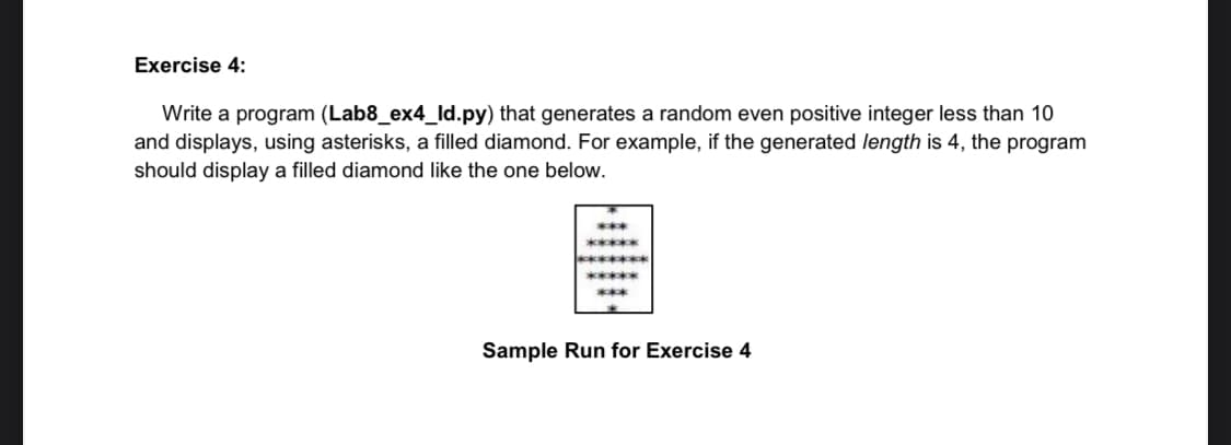 Exercise 4:
Write a program (Lab8_ex4_ld.py) that generates a random even positive integer less than 10
and displays, using asterisks, a filled diamond. For example, if the generated length is 4, the program
should display a filled diamond like the one below.
***
*******
*****ck
*****
***
Sample Run for Exercise 4

