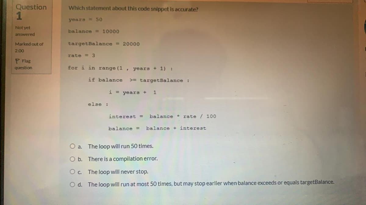 Question
Which statement about this code snippet is accurate?
1
years = 50
Not yet
balance = 10000
answered
Marked out of
targetBalance = 20000
2,00
rate = 3
P Flag
question
for i in range (1 , years + 1) :
if balance
>= targetBalance :
i = years+
1
else :
interest =
balance * rate / 100
balance =
balance + interest
O a. The loop will run 50 times.
O b. There is a compilation error.
O c. The loop will never stop.
O d. The loop will run at most 50 times, but may stop earlier when balance exceeds or equals targetBalance.
