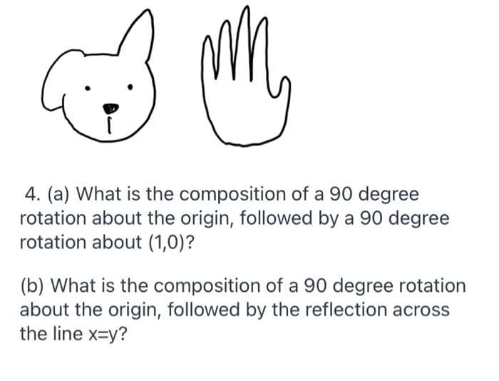 4. (a) What is the composition of a 90 degree
rotation about the origin, followed by a 90 degree
rotation about (1,0)?
(b) What is the composition of a 90 degree rotation
about the origin, followed by the reflection across
the line x=y?
