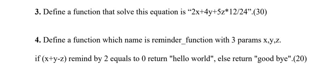 3. Define a function that solve this equation is "2x+4y+5z*12/24".(30)
4. Define a function which name is reminder_function with 3 params x,y,z.
if (x+y-z) remind by 2 equals to 0 return "hello world", else return "good bye".(20)

