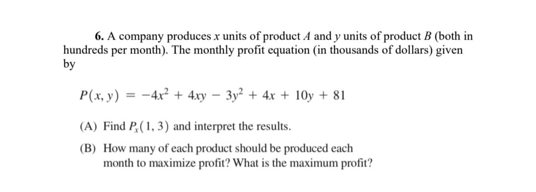 6. A company produces x units of product A and y units of product B (both in
per month). The monthly profit equation (in thousands of dollars) given
hundreds
by
P(x, y)
-4x + 4xy – 3y² + 4x + 10y + 81
(A) Find P;(1, 3) and interpret the results.
(B) How many of each product should be produced each
month to maximize profit? What is the maximum profit?
