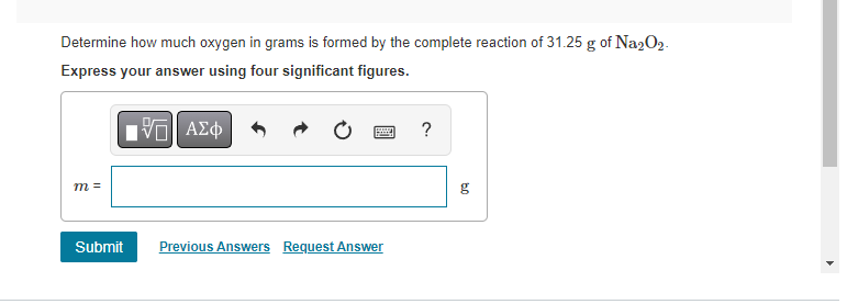 Determine how much oxygen in grams is formed by the complete reaction of 31.25 g of Na₂O2.
Express your answer using four significant figures.
1ΠΙ ΑΣΦ
m =
Submit
Previous Answers Request Answer
?
g