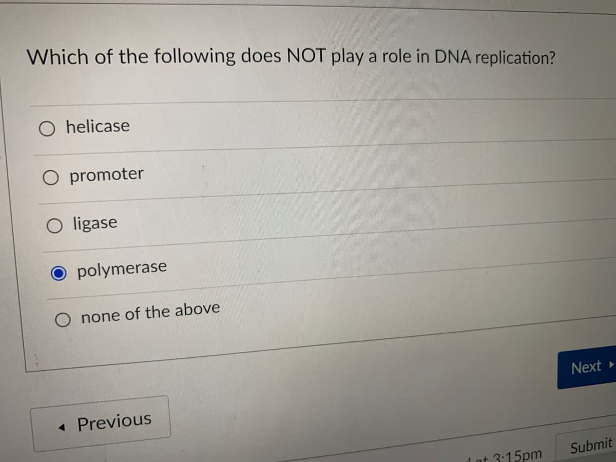 Which of the following does NOT play a role in DNA replication?
O helicase
O promoter
O ligase
polymerase
none of the above
Next
Previous
l ot 3:15pm
Submit
