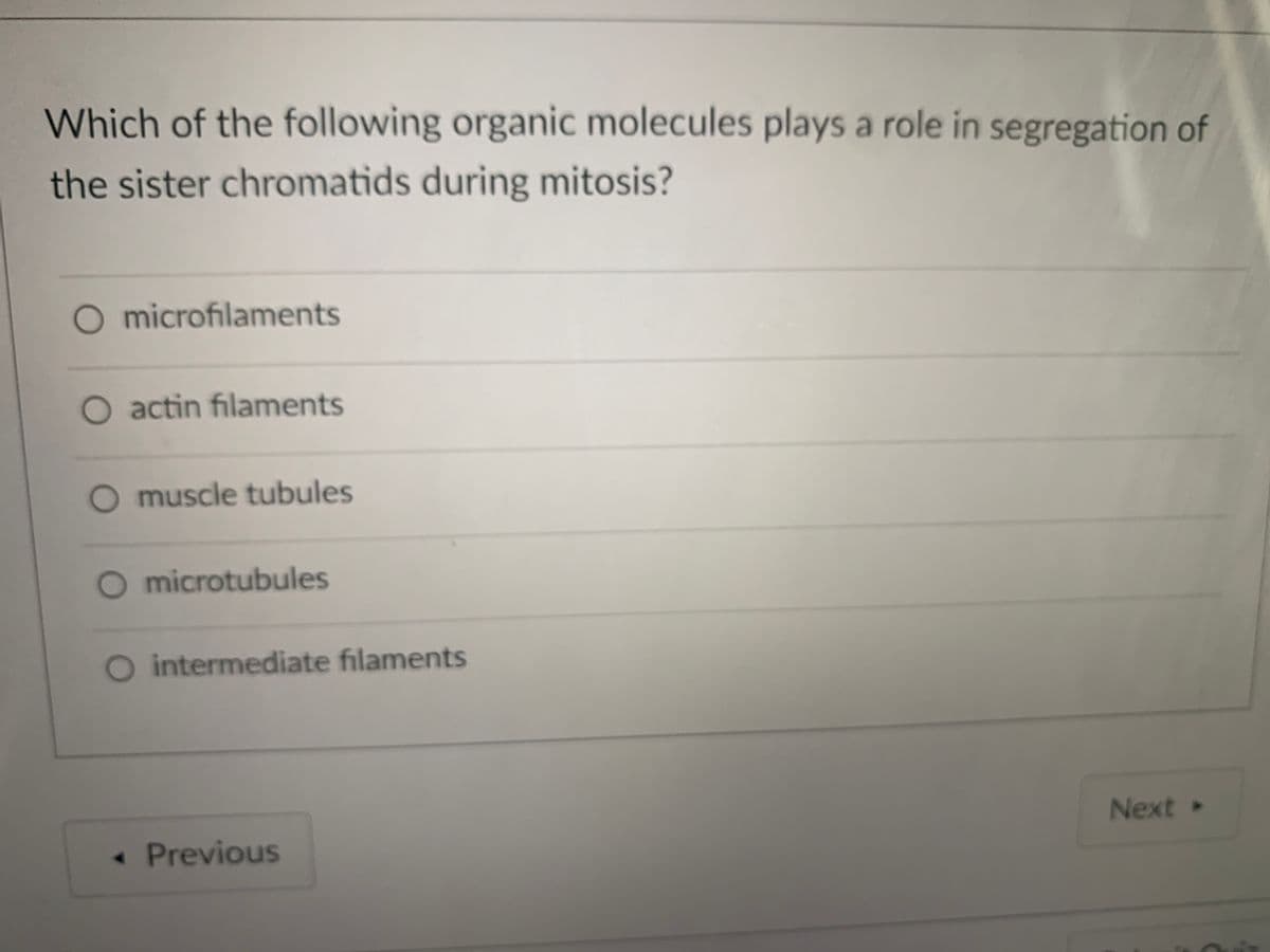 Which of the following organic molecules plays a role in segregation of
the sister chromatids during mitosis?
O microfilaments
O actin filaments
muscle tubules
microtubules
O intermediate filaments
Next»
« Previous
